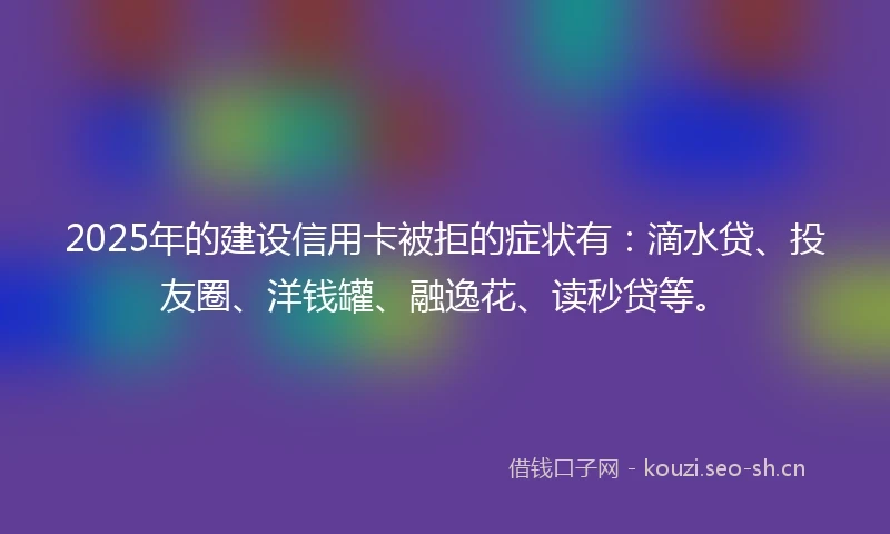 2025年的建设信用卡被拒的症状有：滴水贷、投友圈、洋钱罐、融逸花、读秒贷等。