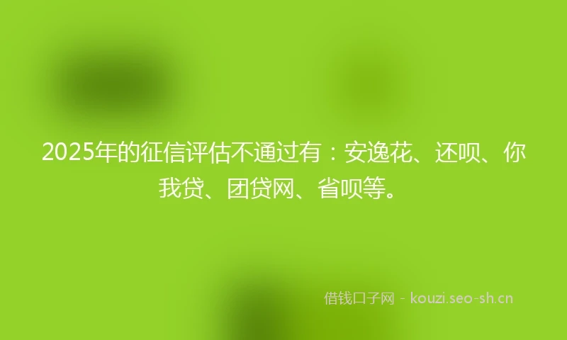 2025年的征信评估不通过有：安逸花、还呗、你我贷、团贷网、省呗等。