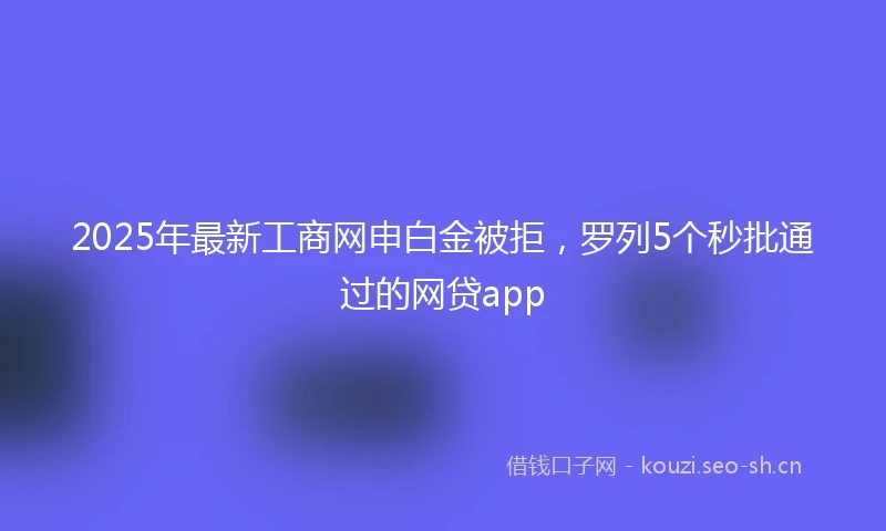 2025年最新工商网申白金被拒，罗列5个秒批通过的网贷app