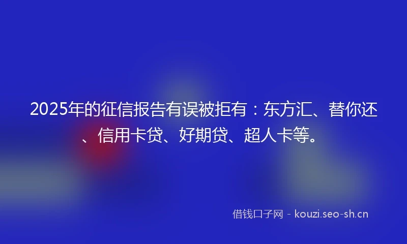 2025年的征信报告有误被拒有：东方汇、替你还、信用卡贷、好期贷、超人卡等。