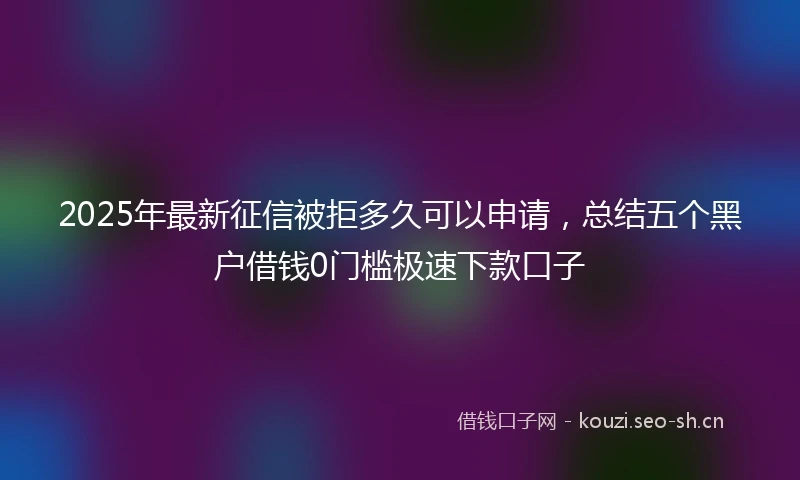 2025年最新征信被拒多久可以申请，总结五个黑户借钱0门槛极速下款口子