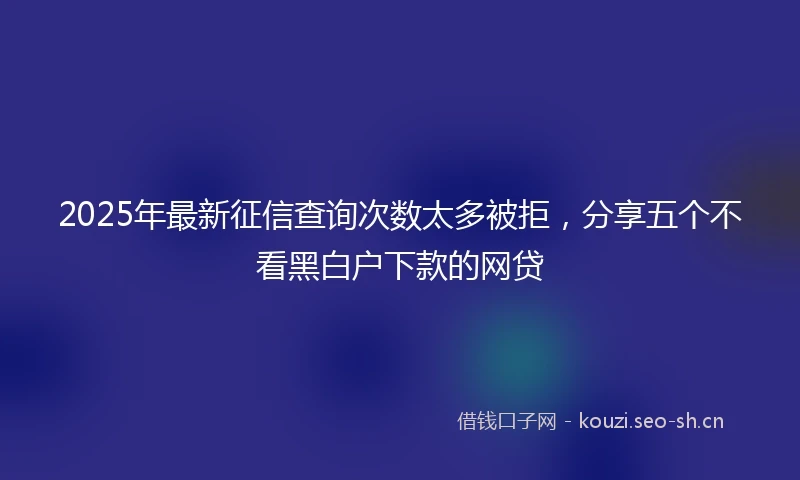 2025年最新征信查询次数太多被拒，分享五个不看黑白户下款的网贷