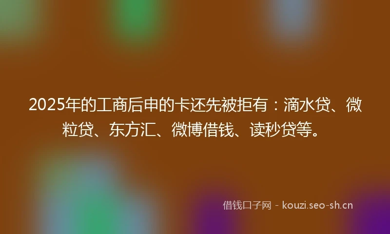 2025年的工商后申的卡还先被拒有：滴水贷、微粒贷、东方汇、微博借钱、读秒贷等。