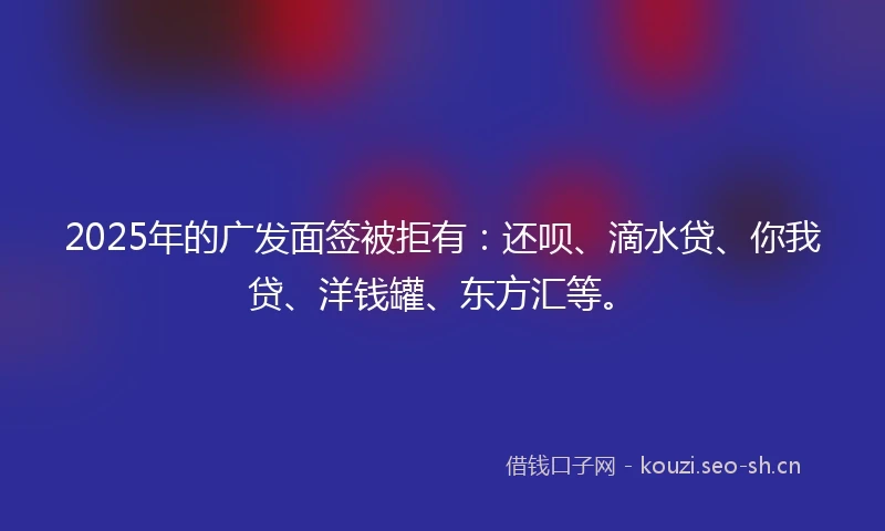 2025年的广发面签被拒有：还呗、滴水贷、你我贷、洋钱罐、东方汇等。