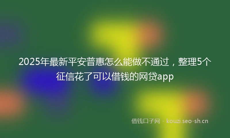 2025年最新平安普惠怎么能做不通过，整理5个征信花了可以借钱的网贷app
