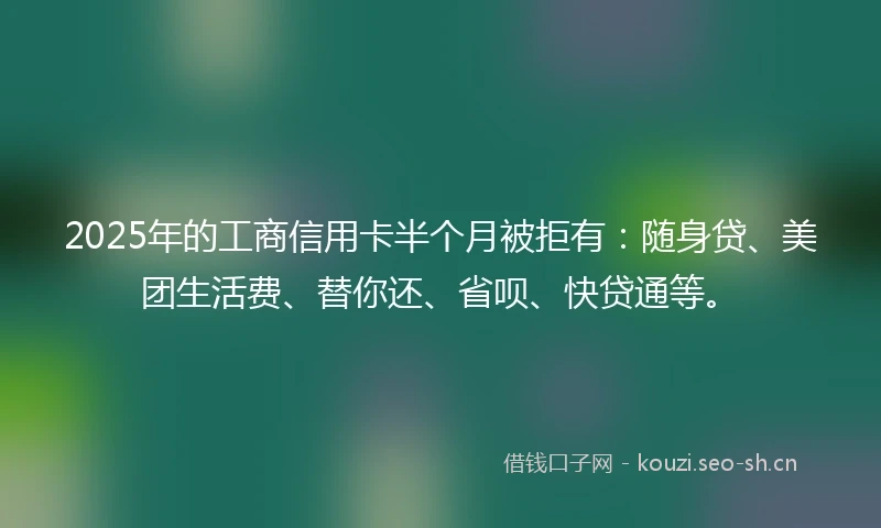 2025年的工商信用卡半个月被拒有：随身贷、美团生活费、替你还、省呗、快贷通等。