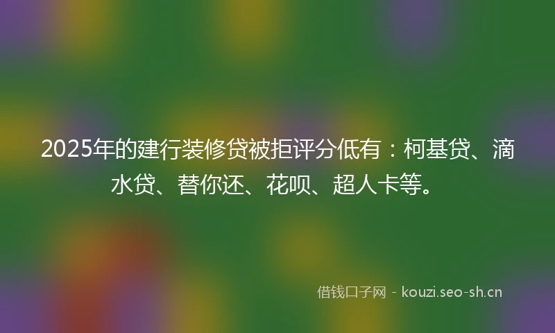 2025年的建行装修贷被拒评分低有：柯基贷、滴水贷、替你还、花呗、超人卡等。