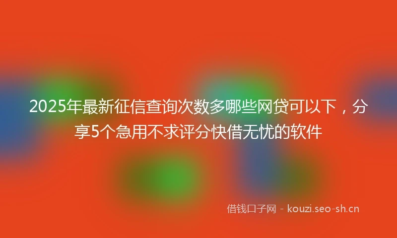 2025年最新征信查询次数多哪些网贷可以下，分享5个急用不求评分快借无忧的软件
