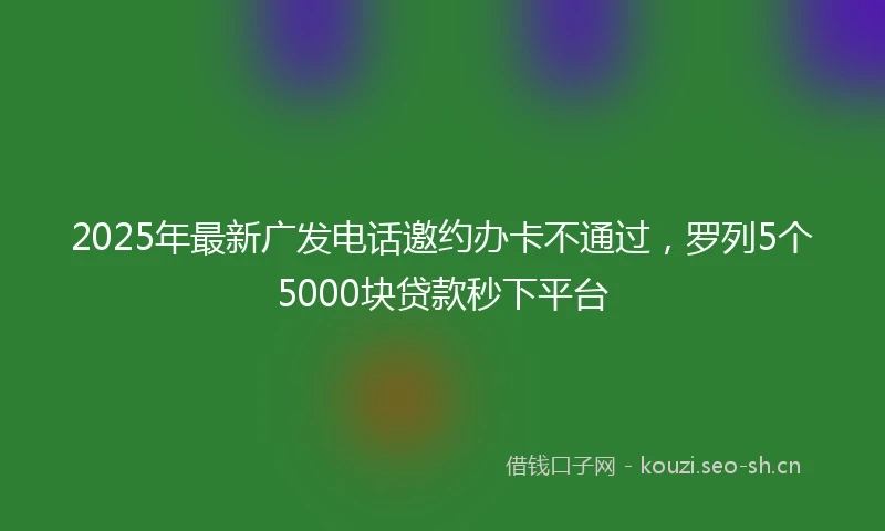 2025年最新广发电话邀约办卡不通过，罗列5个5000块贷款秒下平台