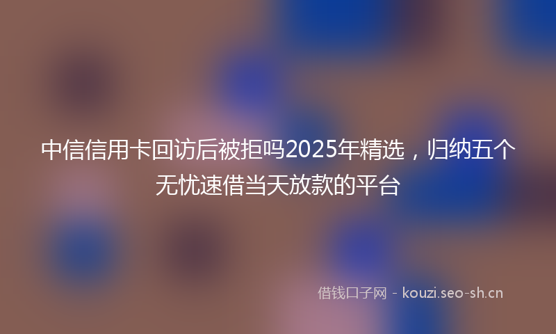 中信信用卡回访后被拒吗2025年精选，归纳五个无忧速借当天放款的平台