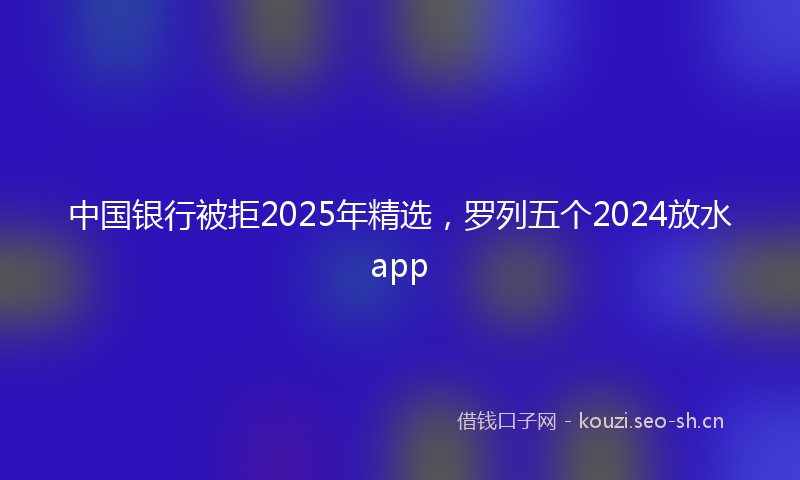 中国银行被拒2025年精选，罗列五个2024放水app