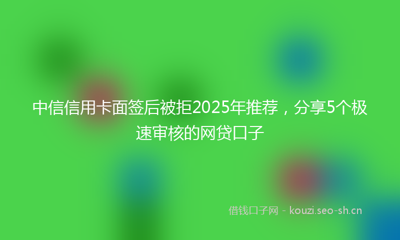 中信信用卡面签后被拒2025年推荐，分享5个极速审核的网贷口子