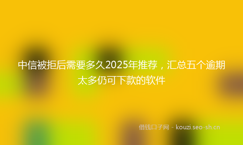 中信被拒后需要多久2025年推荐，汇总五个逾期太多仍可下款的软件