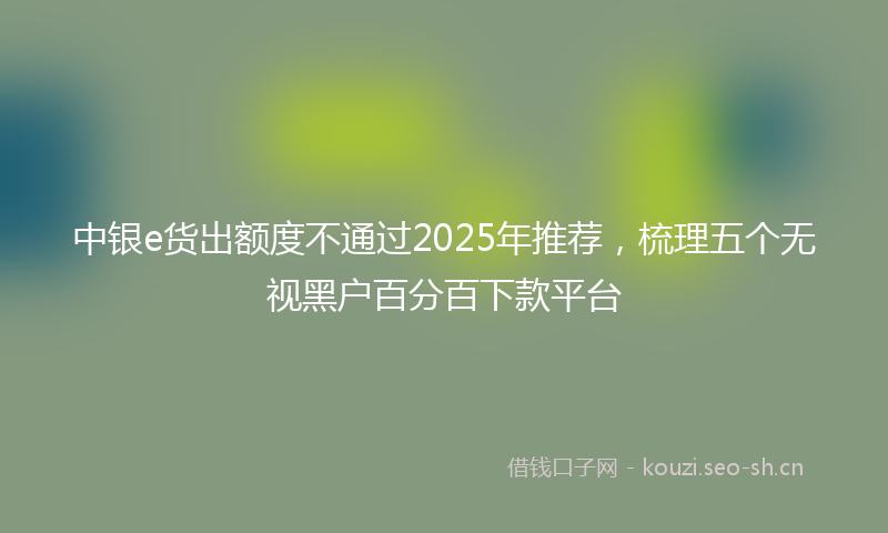 中银e货出额度不通过2025年推荐,梳理五个无视黑户百分百下款平台