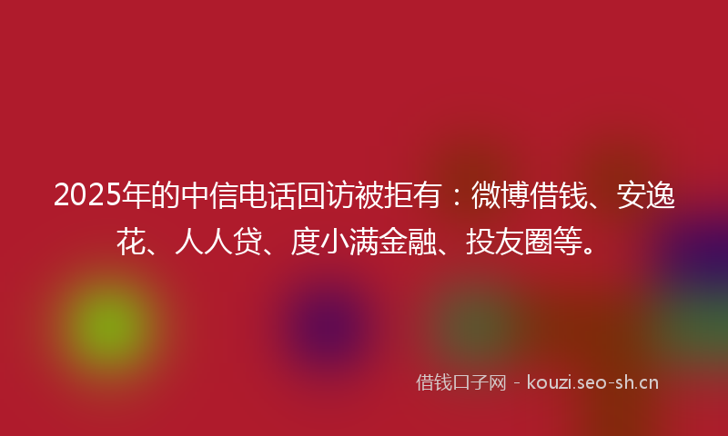 2025年的中信电话回访被拒有：微博借钱、安逸花、人人贷、度小满金融、投友圈等。