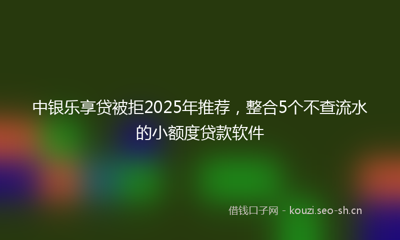 中银乐享贷被拒2025年推荐,整合5个不查流水的小额度贷款软件