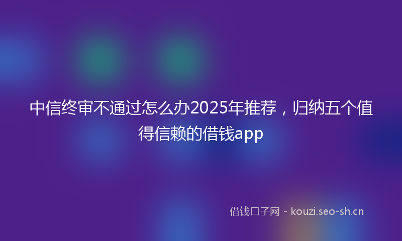 中信终审不通过怎么办2025年推荐，归纳五个值得信赖的借钱app