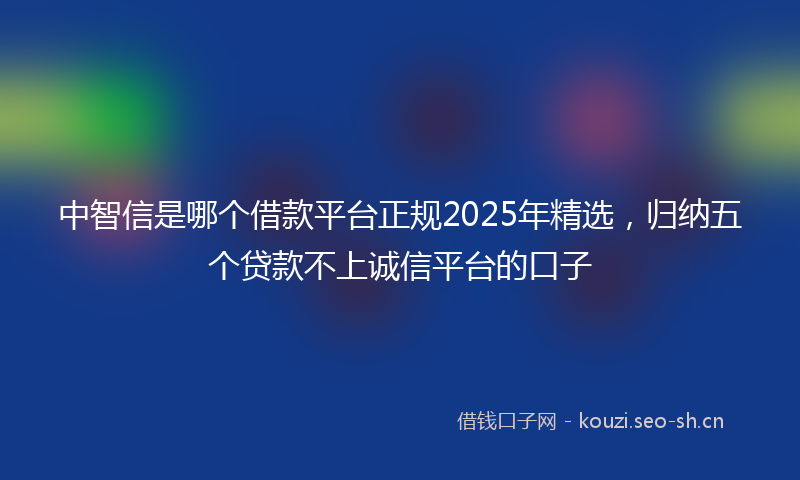 中智信是哪个借款平台正规2025年精选，归纳五个贷款不上诚信平台的口子
