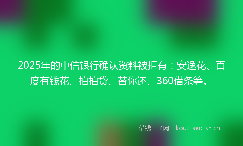2025年的中信银行确认资料被拒有：安逸花、百度有钱花、拍拍贷、替你还、360借条等。