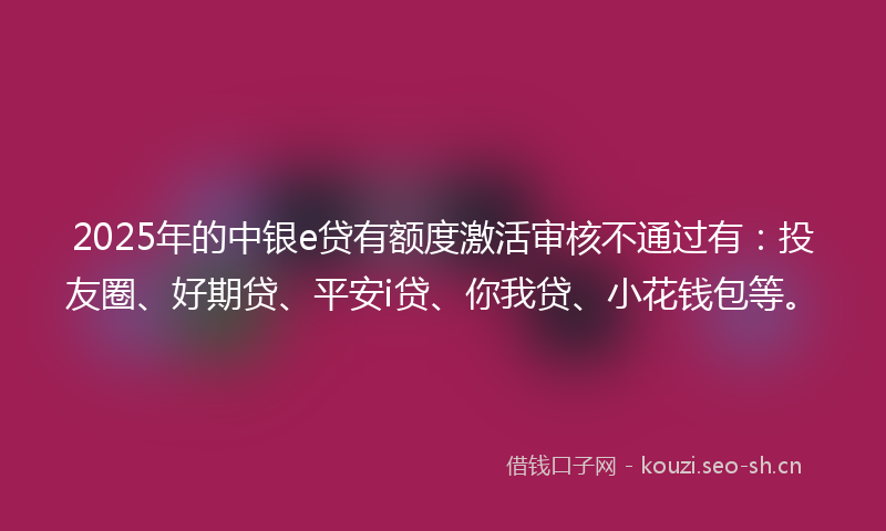 2025年的中银e贷有额度激活审核不通过有：投友圈、好期贷、平安i贷、你我贷、小花钱包等。