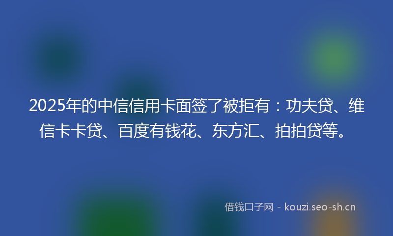 2025年的中信信用卡面签了被拒有：功夫贷、维信卡卡贷、百度有钱花、东方汇、拍拍贷等。