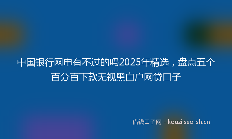 中国银行网申有不过的吗2025年精选，盘点五个百分百下款无视黑白户网贷口子