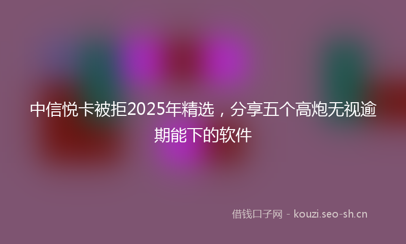 中信悦卡被拒2025年精选，分享五个高炮无视逾期能下的软件