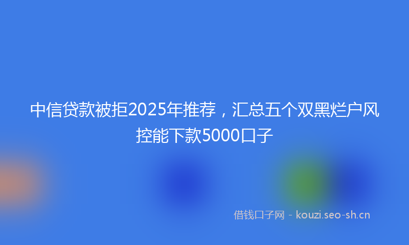 中信贷款被拒2025年推荐，汇总五个双黑烂户风控能下款5000口子