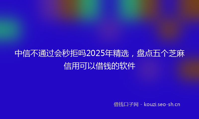 中信不通过会秒拒吗2025年精选，盘点五个芝麻信用可以借钱的软件