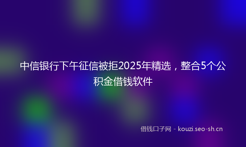 中信银行下午征信被拒2025年精选，整合5个公积金借钱软件