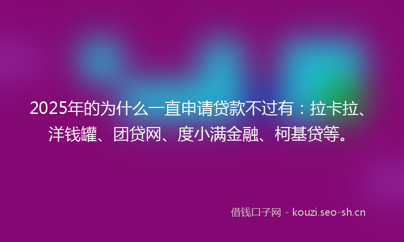 2025年的为什么一直申请贷款不过有：拉卡拉、洋钱罐、团贷网、度小满金融、柯基贷等。
