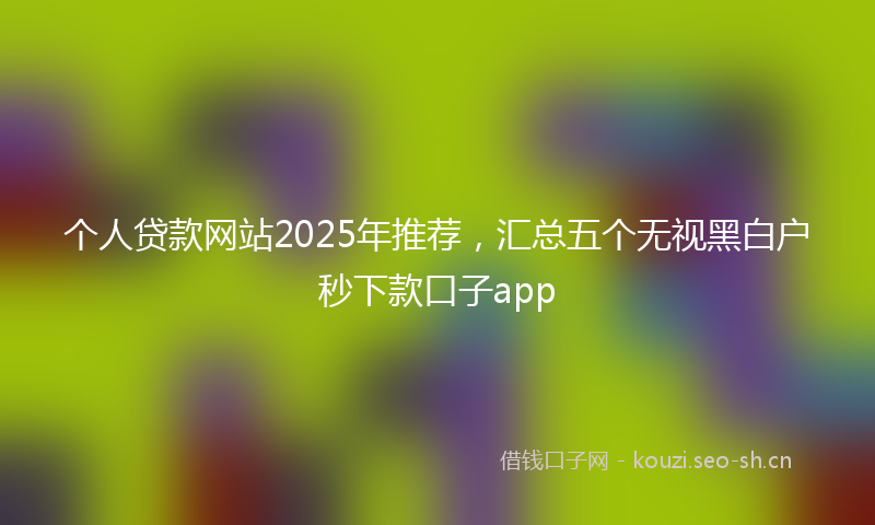 个人贷款网站2025年推荐，汇总五个无视黑白户秒下款口子app