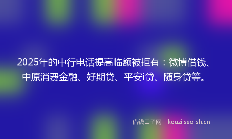 2025年的中行电话提高临额被拒有：微博借钱、中原消费金融、好期贷、平安i贷、随身贷等。