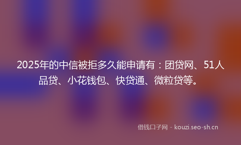 2025年的中信被拒多久能申请有：团贷网、51人品贷、小花钱包、快贷通、微粒贷等。
