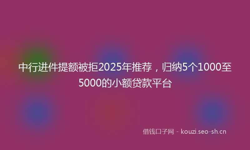 中行进件提额被拒2025年推荐，归纳5个1000至5000的小额贷款平台