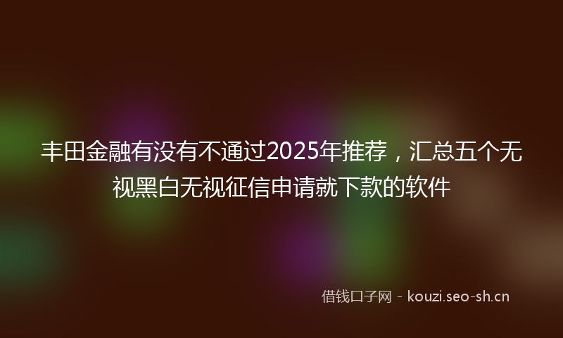 丰田金融有没有不通过2025年推荐,汇总五个无视黑白无视征信申请就下款的软件