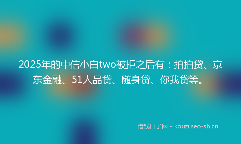 2025年的中信小白two被拒之后有：拍拍贷、京东金融、51人品贷、随身贷、你我贷等。