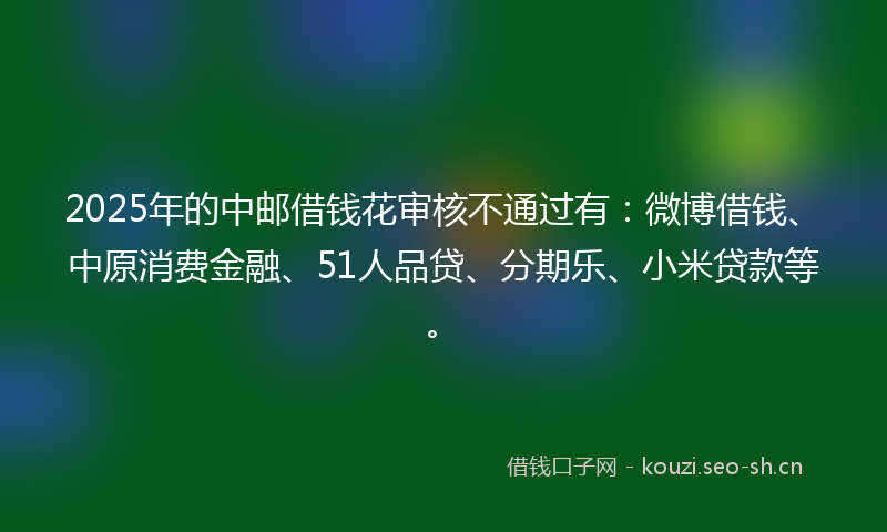 2025年的中邮借钱花审核不通过有：微博借钱、中原消费金融、51人品贷、分期乐、小米贷款等。