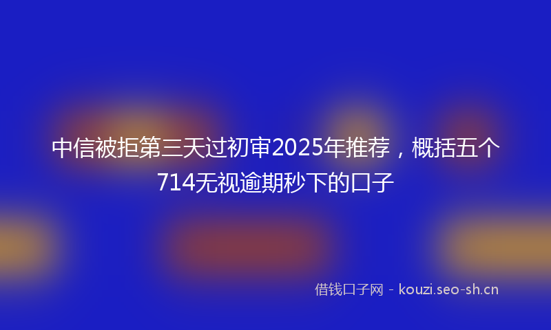 中信被拒第三天过初审2025年推荐，概括五个714无视逾期秒下的口子