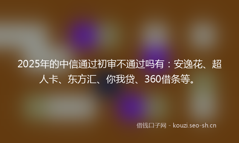 2025年的中信通过初审不通过吗有：安逸花、超人卡、东方汇、你我贷、360借条等。