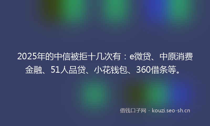 2025年的中信被拒十几次有：e微贷、中原消费金融、51人品贷、小花钱包、360借条等。