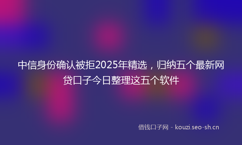 中信身份确认被拒2025年精选，归纳五个最新网贷口子今日整理这五个软件
