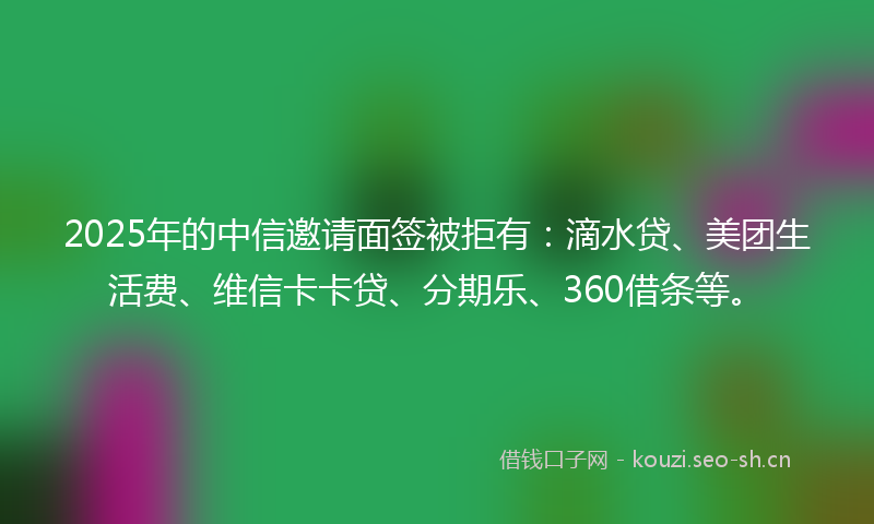2025年的中信邀请面签被拒有：滴水贷、美团生活费、维信卡卡贷、分期乐、360借条等。