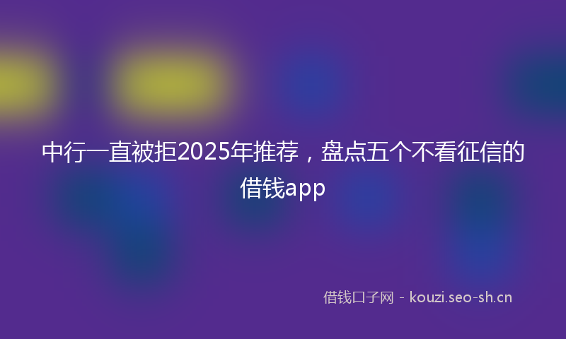中行一直被拒2025年推荐，盘点五个不看征信的借钱app