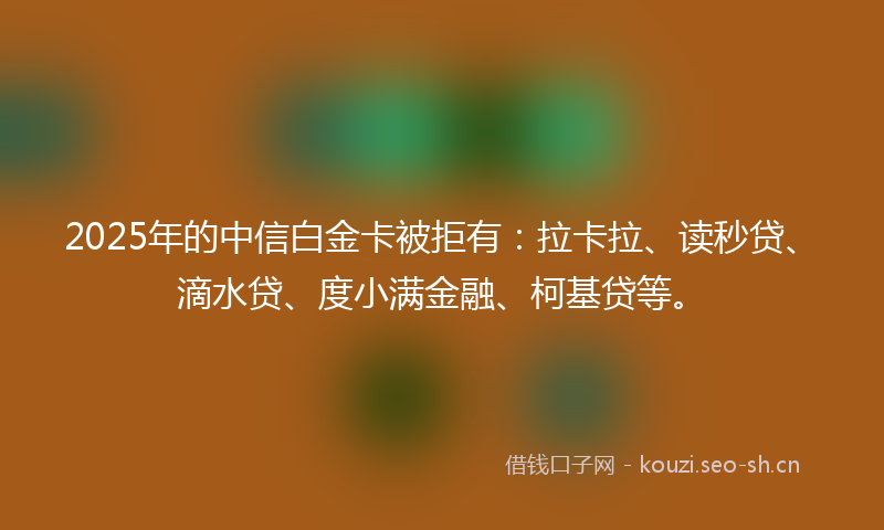 2025年的中信白金卡被拒有：拉卡拉、读秒贷、滴水贷、度小满金融、柯基贷等。