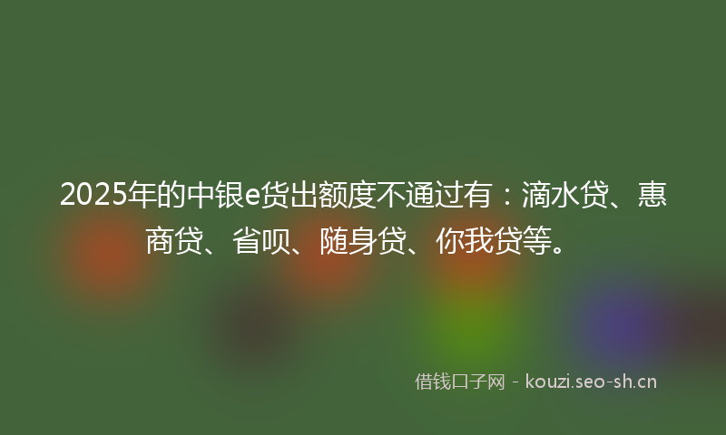 2025年的中银e货出额度不通过有：滴水贷、惠商贷、省呗、随身贷、你我贷等。