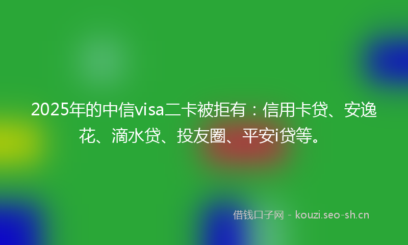 2025年的中信visa二卡被拒有：信用卡贷、安逸花、滴水贷、投友圈、平安i贷等。