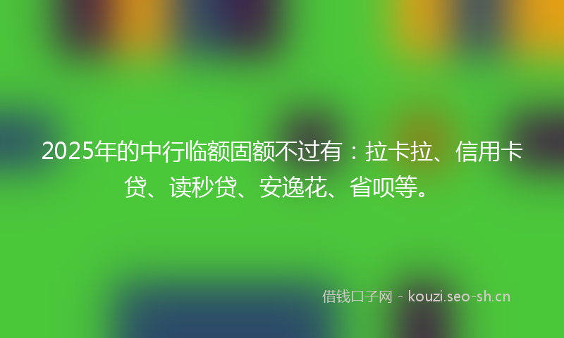 2025年的中行临额固额不过有：拉卡拉、信用卡贷、读秒贷、安逸花、省呗等。