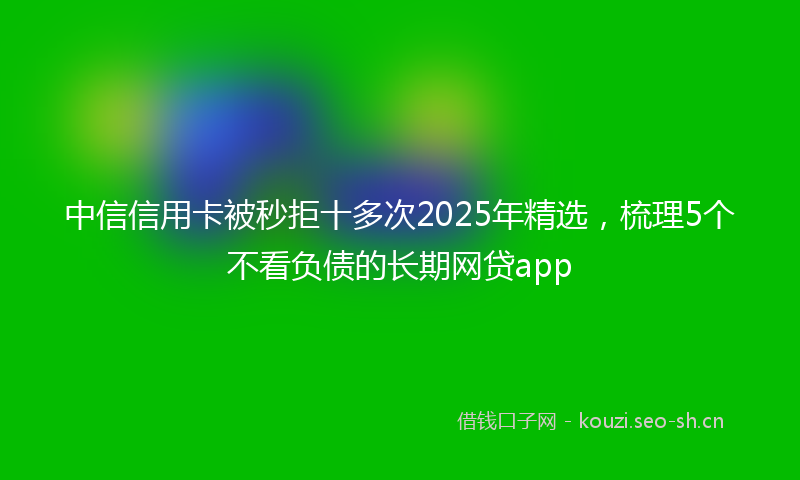 中信信用卡被秒拒十多次2025年精选，梳理5个不看负债的长期网贷app