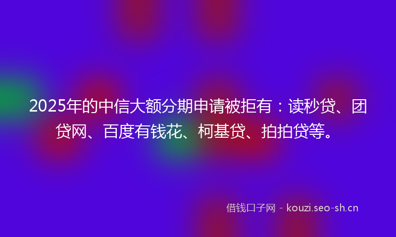 2025年的中信大额分期申请被拒有：读秒贷、团贷网、百度有钱花、柯基贷、拍拍贷等。